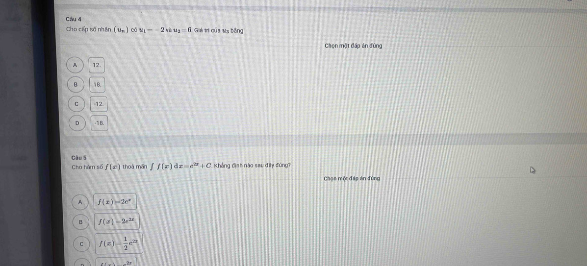 Cho cấp số nhân (u_n) cot u_1=-2 và u_2=6 Giá trị của u3 bằng
Chọn một đáp án đúng
A 12.
B 18
C -12
D -18
Câu 5
Cho hàm số f(x) thoả mãn ∈t f(x)dx=e^(2x)+C , Khẳng định nào sau đây đủng?
Chọn một đáp án đúng
A f(x)=2e^x
B f(x)=2e^(2x)
C f(x)= 1/2 e^(2x).