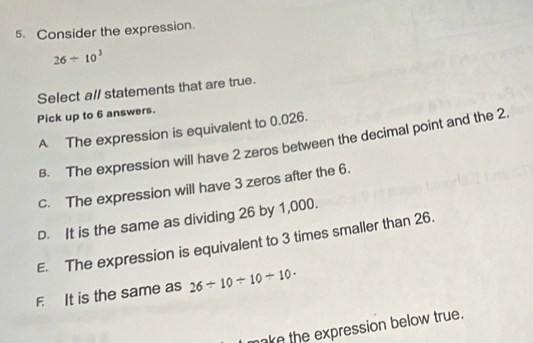 Consider the expression.
26/ 10^3
Select all statements that are true.
Pick up to 6 answers.
A The expression is equivalent to 0.026.
B. The expression will have 2 zeros between the decimal point and the 2.
c. The expression will have 3 zeros after the 6.
D. It is the same as dividing 26 by 1,000.
E. The expression is equivalent to 3 times smaller than 26.
F It is the same as 26/ 10/ 10/ 10·
make the expression below true.