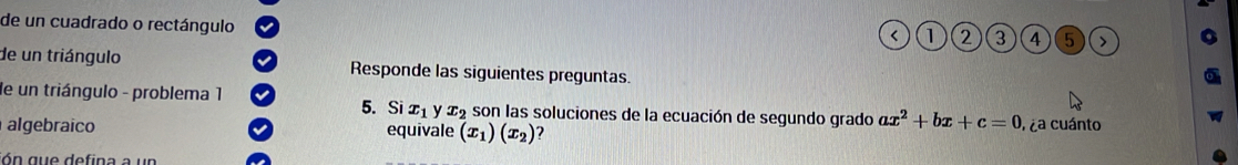 de un cuadrado o rectángulo 
< <tex>1 2 3 4 5
de un triángulo Responde las siguientes preguntas. 
de un triángulo - problema 1 son las soluciones de la ecuación de segundo grado ax^2+bx+c=0
5. Si x_1 y x_2
algebraico equivale (x_1)(x_2) 2 , ¿a cuánto 
n que defin a a u n