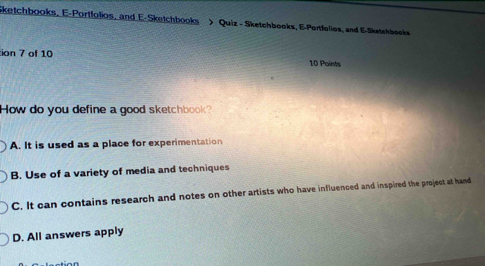 Sketchbooks, E-Portfolios, and E-Sketchbooks > Quiz - Sketchbooks, E-Portfolios, and E-Sketchbooks
tion 7 of 10 10 Points
How do you define a good sketchbook?
A. It is used as a place for experimentation
B. Use of a variety of media and techniques
C. It can contains research and notes on other artists who have influenced and inspired the project at hand
D. All answers apply
sation