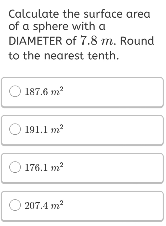 Calculate the surface area
of a sphere with a
DIAMETER of 7.8 m. Round
to the nearest tenth.
187.6m^2
191.1m^2
176.1m^2
207.4m^2