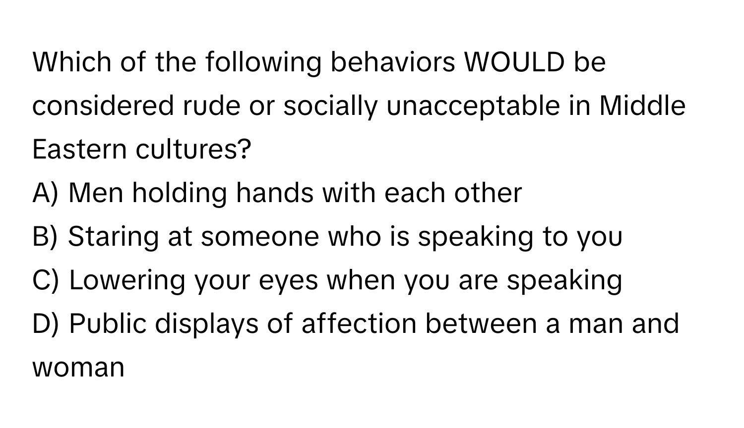 Which of the following behaviors WOULD be considered rude or socially unacceptable in Middle Eastern cultures? 

A) Men holding hands with each other 
B) Staring at someone who is speaking to you 
C) Lowering your eyes when you are speaking 
D) Public displays of affection between a man and woman