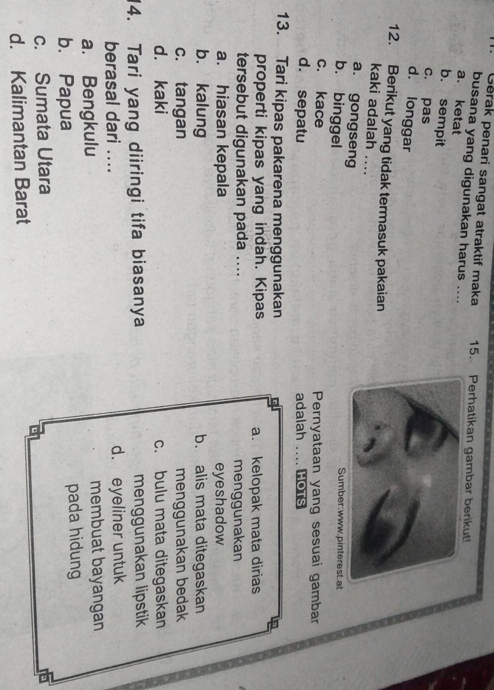 Gerak penari sangat atraktif maka 15. Perhatikan gambar berikut!
busana yang digunakan harus ....
a. ketat
b. sempit
c. pas
d. longgar
12. Berikut yang tidak termasuk pakaian
kaki adalah ....
a. gongseng
b. binggel
Sumber:www.pinterest.at
c. kace Pernyataan yang sesuai gambar
d. sepatu adalah .... HOTS
13. Tari kipas pakarena menggunakan
properti kipas yang indah. Kipas a. kelopak mata dirias
tersebut digunakan pada ....
menggunakan
a. hiasan kepala eyeshadow
b. kalung b. alis mata ditegaskan
c. tangan menggunakan bedak
d. kaki c. bulu mata ditegaskan
14. Tari yang diiringi tifa biasanya menggunakan lipstik
berasal dari .... d. eyeliner untuk
a. Bengkulu membuat bayangan
b. Papua pada hidung
c. Sumata Utara
d. Kalimantan Barat