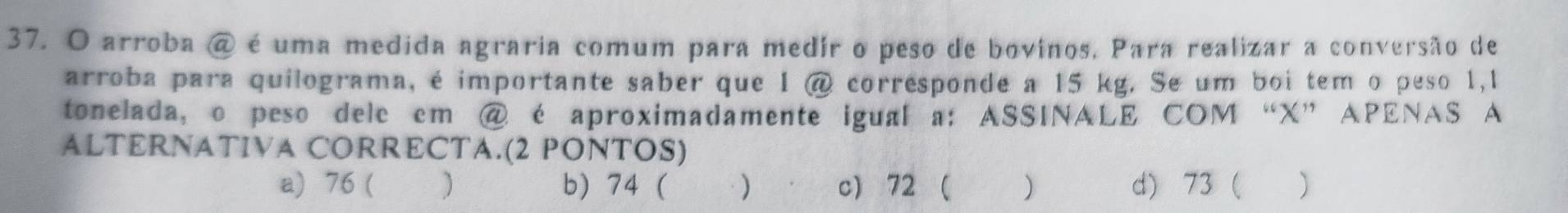 arroba @ é uma medida agraria comum para medir o peso de bovinos, Para realizar a conversão de
arroba para quilograma, é importante saber que 1 @ corresponde a 15 kg. Se um boi tem o peso 1,1
tonelada, o peso dele em @ é aproximadamente igual a: ASSINALE COM “ X ” APENAS A
ALTERNATIVA CORRECTA.(2 PONTOS)
a) 76 ( ) b) 74 ( ) c) 72 ( ) d) 73 ( )