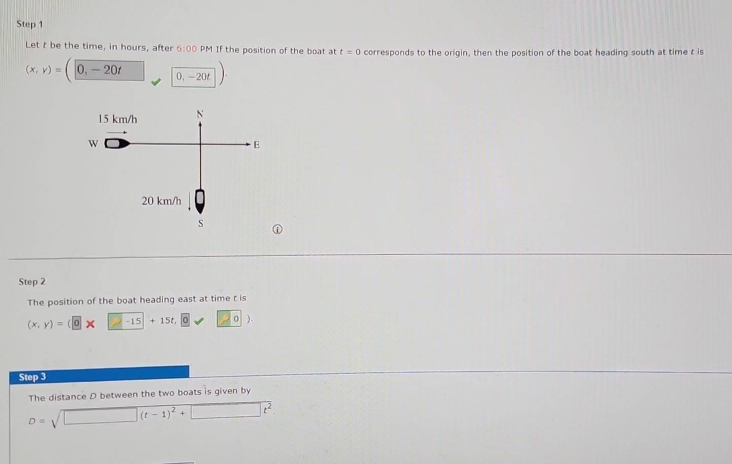 Let t be the time, in hours, after 6:00 PM If the position of the boat at t=0 corresponds to the origin, then the position of the boat heading south at time t is
(x,y)= ( 0,-20t □ 0,-20t). 
Step 2 
The position of the boat heading east at time t is
(x,y)=(0* -15+15t, □ 0 ) 
Step 3 
The distance D between the two boats is given by
D=sqrt(□ (t-1)^2)+□ t^2.