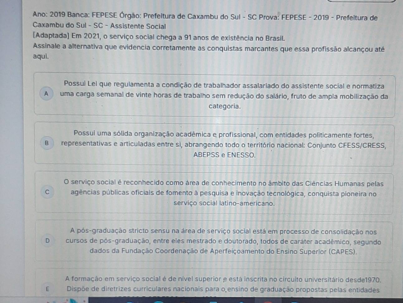 Ano: 2019 Banca: FEPESE Órgão: Prefeitura de Caxambu do Sul - SC Prova: FEPESE - 2019 - Prefeitura de
Caxambu do Sul - SC - Assistente Social
[Adaptada] Em 2021, o serviço social chega a 91 anos de existência no Brasil.
Assinale a alternativa que evidencia corretamente as conquistas marcantes que essa profissão alcançou até
aqui.
Possui Lei que regulamenta a condição de trabalhador assalariado do assistente social e normatiza
A uma carga semanal de vinte horas de trabalho sem redução do salário, fruto de ampla mobilização da
categoria.
Possui uma sólida organização acadêmica e profissional, com entidades politicamente fortes,
B representativas e articuladas entre si, abrangendo todo o território nacional: Conjunto CFESS/CRESS,
ABEPSS e ENESSO.
O serviço social é reconhecido como área de conhecimento no âmbito das Ciências Humanas pelas
C agências públicas oficiais de fomento à pesquisa e inovação tecnológica, conquista pioneira no
serviço social latino-americano.
A pós-graduação stricto sensu na área de serviço social está em processo de consolidação nos
D cursos de pós-graduação, entre eles mestrado e doutorado, todos de caráter acadêmico, segundo
dados da Fundação Coordenação de Aperfeiçoamento do Ensino Superior (CAPES).
A formação em serviço social é de nível superior e está inscrita no circuito universitário desde1970.
E Dispõe de diretrizes curriculares nacionais para o ensino de graduação propostas pelas entidades