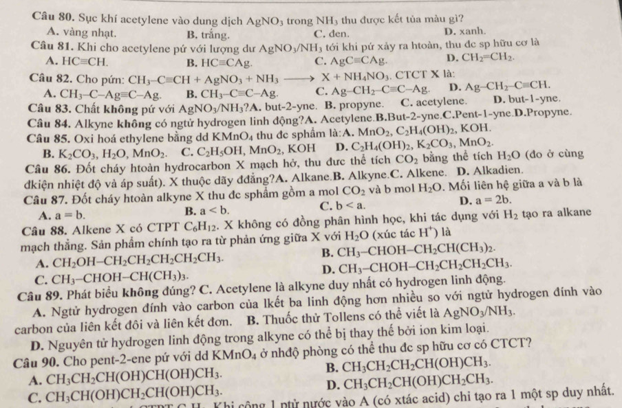 Sục khí acetylene vào dung dịch AgNO_3 trong NH_3; thu được kết tủa màu gì?
A. vàng nhạt. B. trắng. C. đen. D. xanh.
Câu 81. Khi cho acetylene pứ với lượng dư AgNO_3/NH_3 tới khi pứ xảy ra htoàn, thu đc sp hữu cơ là
A. HCequiv CH. B. HCequiv CAg. C. AgCequiv CAg. D. CH_2=CH_2.
Câu 82. Cho pứn: CH_3-Cequiv CH+AgNO_3+NH_3_  X+NH_4NO_3. CTCT X là:
A. CH_3-C-Agequiv C-Ag. B. CH_3-Cequiv C-Ag. C. Ag-CH_2-Cequiv C-Ag. D. Ag-CH_2-Cequiv CH.
Câu 83. Chất không pứ với AgNO_3/NH_3?A. but-2-yne. B. propyne. C. acetylene. D. but-1-yne.
Câu 84. Alkyne không có ngtử hydrogen linh động?A. Acetylene.B.But-2-yne.C.Pent-1-yne.D.Propyne.
Câu 85. Oxi hoá ethylene bằng dd KMnO_4 thu đc sphầm la:A.MnO_2,C_2H_4(OH)_2 、 1 KOH
B. K_2CO_3,H_2O,MnO_2. C. C_2H_5OH,MnO_2 , KOH D. C_2H_4(OH)_2,K_2CO_3,MnO_2.
Câu 86. Đốt cháy htoàn hydrocarbon X mạch hở, thu đưc thể tích CO_2 bằng thể tích H_2O (đo ở cùng
dkiện nhiệt độ và áp suất). X thuộc dãy đđẳng?A. Alkane.B. Alkyne.C. Alkene. D. Alkadien.
Câu 87. Đốt cháy htoàn alkyne X thu đc sphẩm gồm a mol CO_2 và b mol H_2O. Mối liên hệ giữa a và b là
C.
A. a=b.
B. a b D. a=2b.
Câu 88. Alkene X có CTPT C_6H_12. X không có đồng phân hình học, khi tác dụng với H_2 tạo ra alkane
mạch thẳng. Sản phẩm chính tạo ra từ phản ứng giữa X với H_2O (xúc tác H^+) là
B. CH_3
A. CH_2OH-CH_2CH_2CH_2CH_2CH_3. -CHOH -CH_2CH(CH_3)_2.
D. CH_3-CHOH-CH_2CH_2CH_2CH_3.
C. CH_3-CHOH-CH(CH_3)_3.
Câu 89. Phát biểu không đúng? C. Acetylene là alkyne duy nhất có hydrogen linh động.
A. Ngtử hydrogen đính vào carbon của lkết ba linh động hơn nhiều so với ngtử hydrogen đính vào
carbon của liên kết đôi và liên kết đơn. B. Thuốc thử Tollens có thể viết là AgNO_3/NH_3.
D. Nguyên tử hydrogen linh động trong alkyne có thể bị thay thế bởi ion kim loại.
Câu 90. Cho pent-2-ene pứ với dd KMnO_4 ở nhđộ phòng có thể thu đc sp hữu cơ có CTCT?
B. CH_3CH_2CH_2CH(OH)CH_3.
A. CH_3CH_2CH(OH)CH(OH)CH_3. CH_3CH_2CH(OH)CH_2CH_3.
D.
C. CH_3CH(OH)CH_2CH(OH)CH_3. Khi cộng 1 nhử nước vào A (có xtác acid) chi tạo ra 1 một sp duy nhất.