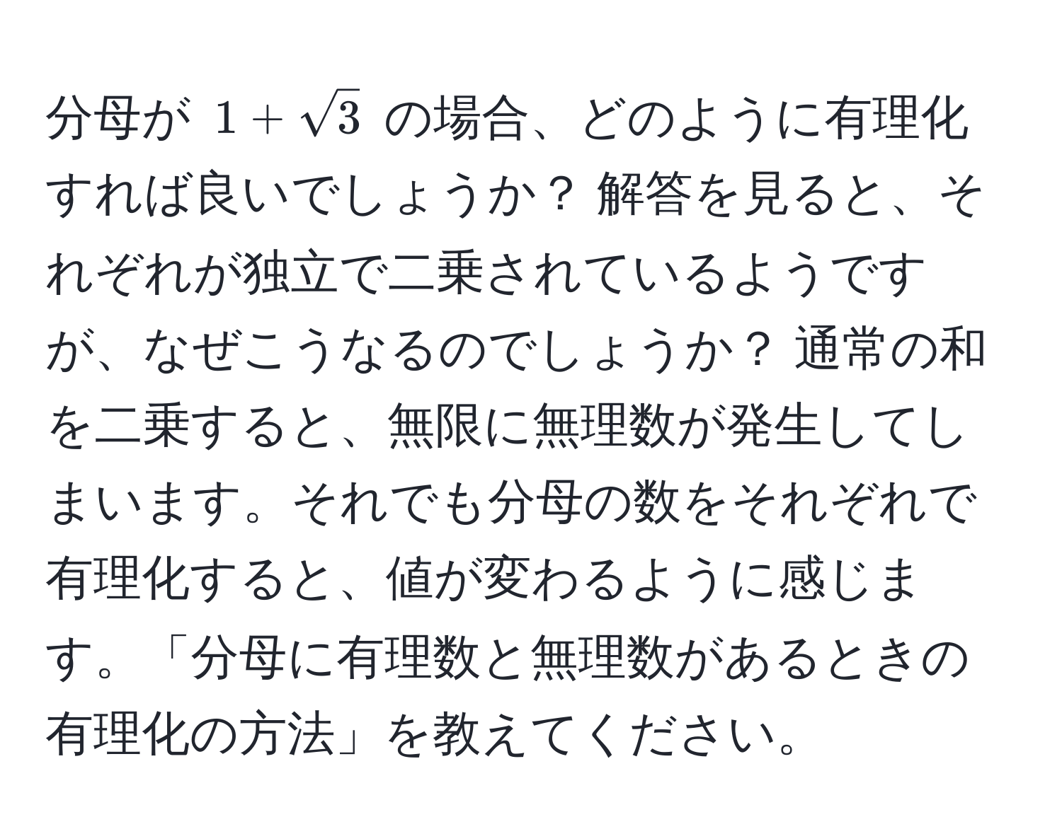 分母が $1 + sqrt(3)$ の場合、どのように有理化すれば良いでしょうか？ 解答を見ると、それぞれが独立で二乗されているようですが、なぜこうなるのでしょうか？ 通常の和を二乗すると、無限に無理数が発生してしまいます。それでも分母の数をそれぞれで有理化すると、値が変わるように感じます。「分母に有理数と無理数があるときの有理化の方法」を教えてください。