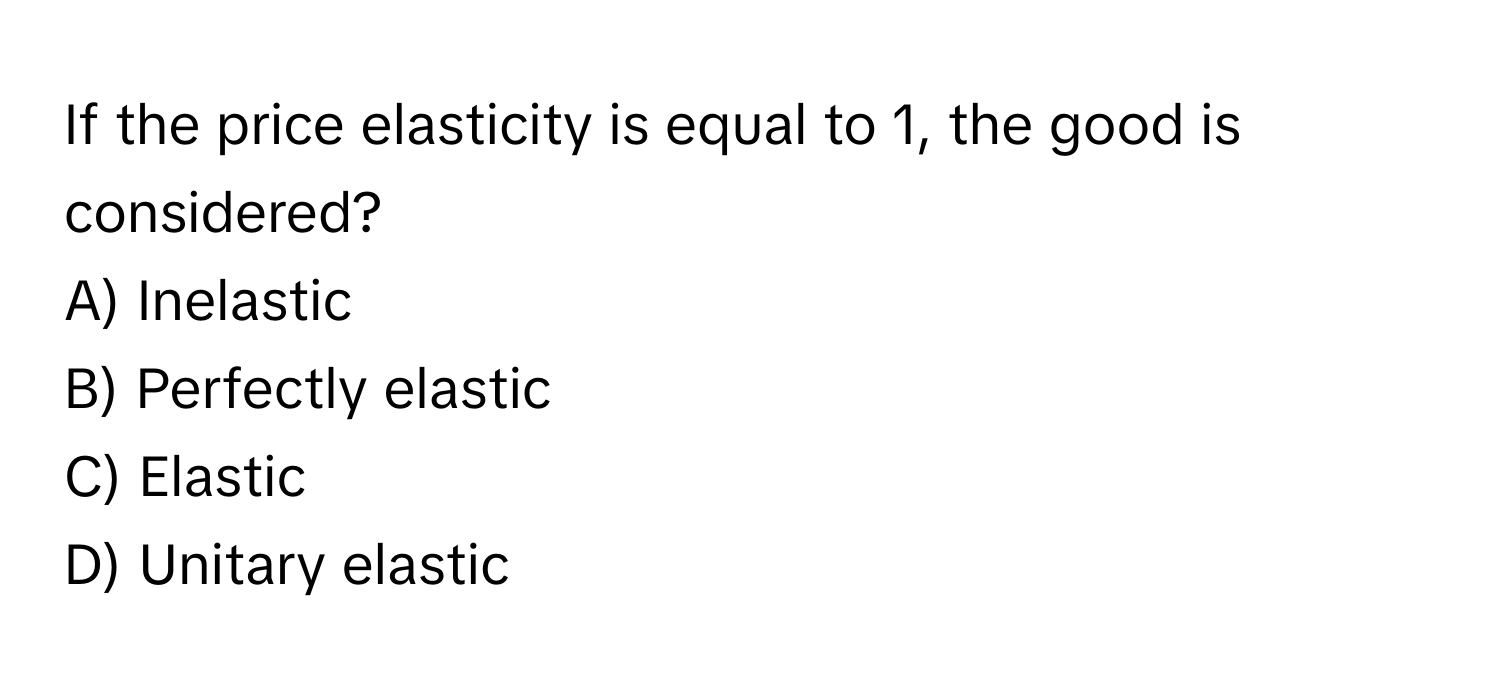 If the price elasticity is equal to 1, the good is considered?
A) Inelastic
B) Perfectly elastic
C) Elastic
D) Unitary elastic