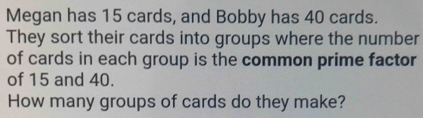 Megan has 15 cards, and Bobby has 40 cards. 
They sort their cards into groups where the number 
of cards in each group is the common prime factor 
of 15 and 40. 
How many groups of cards do they make?