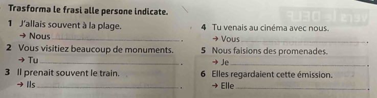 Trasforma le frasi alle persone indicate. 
1 J'allais souvent à la plage. 4 Tu venais au cinéma avec nous. 
Nous _→ Vous _. 
. 
2 Vous visitiez beaucoup de monuments. 5 Nous faisions des promenades. 
Tu _→ Je_ 
. 
3 I prenait souvent le train. 6 Elles regardaient cette émission. 
Ils _Elle_