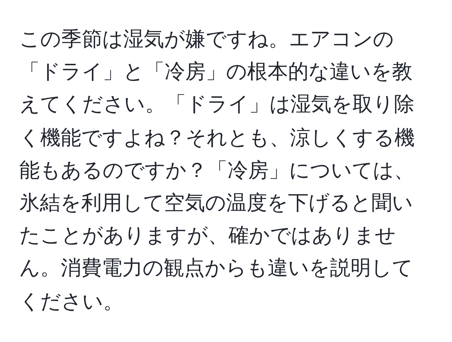 この季節は湿気が嫌ですね。エアコンの「ドライ」と「冷房」の根本的な違いを教えてください。「ドライ」は湿気を取り除く機能ですよね？それとも、涼しくする機能もあるのですか？「冷房」については、氷結を利用して空気の温度を下げると聞いたことがありますが、確かではありません。消費電力の観点からも違いを説明してください。