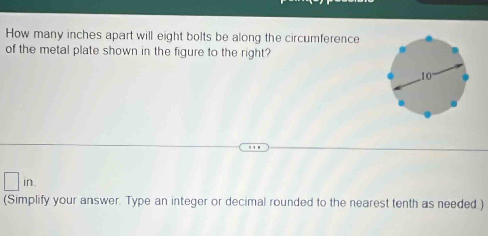 How many inches apart will eight bolts be along the circumference 
of the metal plate shown in the figure to the right? 
in. 
(Simplify your answer. Type an integer or decimal rounded to the nearest tenth as needed )