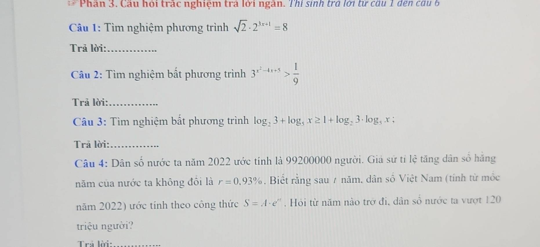 Phần 3. Cầu hỏi trấc nghiệm trả lời ngân. Thí sinh trả lời từ cầu 1 đến cầu 6 
* Câu 1: Tìm nghiệm phương trình sqrt(2)· 2^(3x+1)=8
Trả lời:_ 
Câu 2: Tìm nghiệm bất phương trình 3^(x^2)-4x+5> 1/9 
Trả lời:_ 
Câu 3: Tìm nghiệm bất phương trình log _23+log _5x≥ 1+log _23· log _5x;
Trả lời:_ 
Câu 4: Dân số nước ta năm 2022 ước tính là 99200000 người. Giả sử tỉ lệ tăng dân số hăng 
năm của nước ta không đổi là r=0,93%. Biết rằng sau / năm, dân số Việt Nam (tính từ mốc 
năm 2022) ước tính theo công thức S=A· e^(rt). Hỏi từ năm nào trở đi, dân số nước ta vượt 120
triệu người? 
Trả lời:_