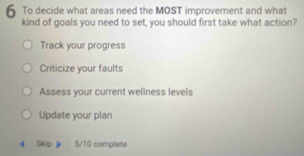 To decide what areas need the MOST improvement and what
kind of goals you need to set, you should first take what action?
Track your progress
Criticize your faults
Assess your current wellness levels
Update your plan
《 Skip 5/10 complete