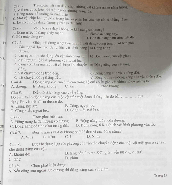 Trong các vật sau đây, chọn những vật không mang năng lượng
A Mũi tên được kéo bởi một người giương cung tên.
B. Dòng nước đô xuống từ đinh thác
C. Một vật chịu hai lực gồm trọng lực và phân lực của mặt đất cân bằng nhau.
D. Lò xo bị biến dạng (trong giới hạn dân hồi)
Câu 2. Vật nào sau đây không có khả năng sinh công?
A. Dòng nước lũ đang chảy mạnh. B. Viên đạn đang bay.
C. Búa máy đang rơi. D. Hòn đá đang nằm trên mặt đất.
t kh Câu 3. Ghép nội dung ở cột bên trái với nội dung tương ứng ở cột bên phải.
1. Các ngoại lực tác dụng lên vật sinh công a) Động năng
dương.
2. các ngoại lực tác dụng lên vật sinh công âm. b) Động năng của vật giám
1/s. 3. đại lượng tỉ lệ bình phương với ngoại lực.
4. dạng cơ năng mả một vật có dược khi chuyên c) Động năng của vật tăng
dđộng.
5. vật chuyển động tròn đều. d) Động năng của vật không đổi.
6. vật chuyền động thắng đều. e) Động lượng và động năng của vật không đối.
Câu 4.  Động năng của của ô tô con trong hệ qui chiều gắn với chính nó có giả trị là:
ng A. dương. B. Bằng không. C. âm. D. khác không.
Câu 5. Điền từ thích hợp vào chỗ trống:
Độ biến thiên động năng của một vật trên một đoạn đường nào đó bằng _của _tác
dụng lên vật trên đoạn đường đó.
A. Công, nội lực. B. Công, ngoại lực.
su C. Công suất, ngoại lực. D. Công suất, nội lực.
Câu 6.  Chọn phát biểu sai:
A. Động năng là đại lượng vô hướng. B. Động năng luôn luôn dương.
m C. Động năng có tính chất tương đổi. D. Động năng tỉ lệ nghịch với bình phương vận tốc.
n Câu 7. Đơn vị nào sau đây không phải là đơn vị của động năng?
A. W. s B. N/m C. J D. N. m
m Câu 8. Lực tác dụng hợp với phương của vận tốc chuyển động của một vật một góc α sẽ làm
cho động năng của vật:
A. không đổi. B. tăng nếu 0 <90° giảm nều 90 <180°.
C. tăng. D. giảm
Câu 9.  Chọn phát biểu đúng:
A. Nếu công của ngoại lực dương thì động năng của vật giảm.
Trang 17