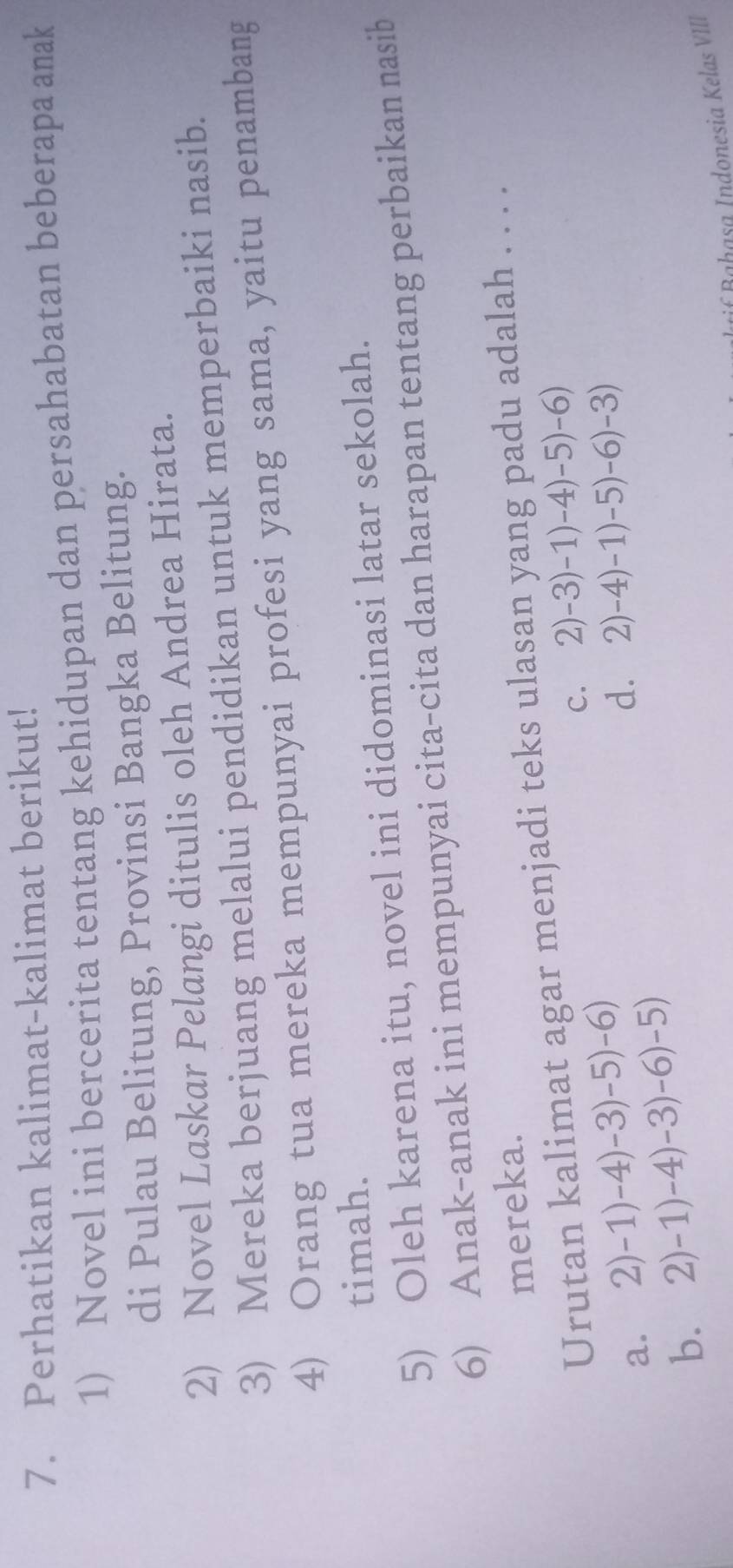 Perhatikan kalimat-kalimat berikut!
1) Novel ini bercerita tentang kehidupan dan persahabatan beberapa amak
di Pulau Belitung, Provinsi Bangka Belitung.
2) Novel Laskar Pelangi ditulis oleh Andrea Hirata.
3) Mereka berjuang melalui pendidikan untuk memperbaiki nasib.
4) Orang tua mereka mempunyai profesi yang sama, yaitu penambang
timah.
5) Oleh karena itu, novel ini didominasi latar sekolah.
6) Anak-anak ini mempunyai cita-cita dan harapan tentang perbaikan nasib
mereka.
Urutan kalimat agar menjadi teks ulasan yang padu adalah . . . .
c. 2)-3)-1)-4)-5)-6)
a. 2)-1)-4)-3)-5)-6)
d.
b. 2)-1)-4)-3)-6)-5) 2)-4)-1)-5)-6)-3)
if Bahasa Indonesia Kelas VIII
