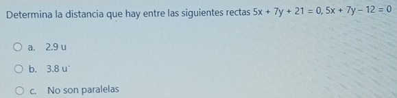 Determina la distancia que hay entre las siguientes rectas 5x+7y+21=0, 5x+7y-12=0
a. 2.9 u
b. 3.8 u'
c. No son paralelas