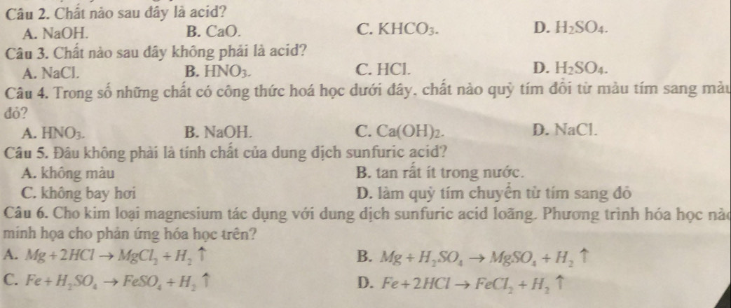 Chất nào sau đây là acid?

A. NaOH. B. CaO. C a KHCO_3. D. H_2SO_4. 
Câu 3. Chất nào sau đây không phải là acid?
A. NaCl. B. HNO_3. C. HCl. D. H_2SO_4. 
Câu 4. Trong số những chất có công thức hoá học dưới đây, chất nào quỳ tím đôi từ màu tím sang màu
đỏ?
A. HNO_3. B. NaOH. C. Ca(OH ) 2. D. T_c1 Cl.
Câu 5. Đâu không phải là tính chất của dung dịch sunfuric acid?
A. không màu B. tan rất ít trong nước.
C. không bay hơi D. làm quỳ tím chuyển từ tím sang đỏ
Câu 6. Cho kim loại magnesium tác dụng với dung dịch sunfuric acid loãng. Phương trình hóa học nào
minh họa cho phản ứng hóa học trên?
A. Mg+2HClto MgCl_2+H_2uparrow B. Mg+H_2SO_4to MgSO_4+H_2uparrow
C. Fe+H_2SO_4to FeSO_4+H_2uparrow D. Fe+2HClto FeCl_2+H_2uparrow