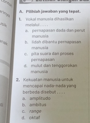 contoh
A. Pilihlah jawaban yang tepat.
rinya
1. Vokal manusia dihasilkan
usik melalui . . . .
a. pernapasan dada dan perut
manusia
nak b. lidah dibantu pernapasan
manusia
c. pita suara dan proses
pernapasan
d. mulut dan tenggorokan
manusia
2. Kekuatan manusia untuk
mencapai nada-nada yang
berbeda disebut . . . .
a. amplitudo
di b. ambitus
c. range
d. oktaf