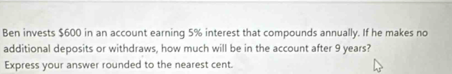 Ben invests $600 in an account earning 5% interest that compounds annually. If he makes no 
additional deposits or withdraws, how much will be in the account after 9 years? 
Express your answer rounded to the nearest cent.