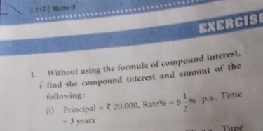 112 | Maths-8 
EXERCIS 
1. Without using the formula of compound interest, 
f find the compound interest and amount of the 
following : 
(i) Principal =zeta 20,000 , Raté % =8 1/2 % p· a , Tîme 
= 3 years
Time