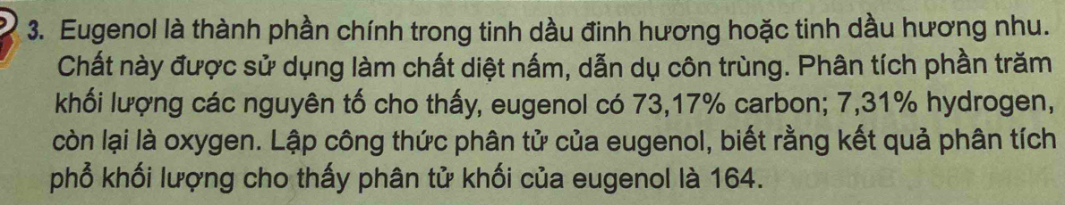 Eugenol là thành phần chính trong tinh dầu đinh hương hoặc tinh dầu hương nhu. 
Chất này được sử dụng làm chất diệt nấm, dẫn dụ côn trùng. Phân tích phần trăm 
khối lượng các nguyên tố cho thấy, eugenol có 73, 17% carbon; 7,31% hydrogen, 
còn lại là oxygen. Lập công thức phân tử của eugenol, biết rằng kết quả phân tích 
phổ khối lượng cho thấy phân tử khối của eugenol là 164.