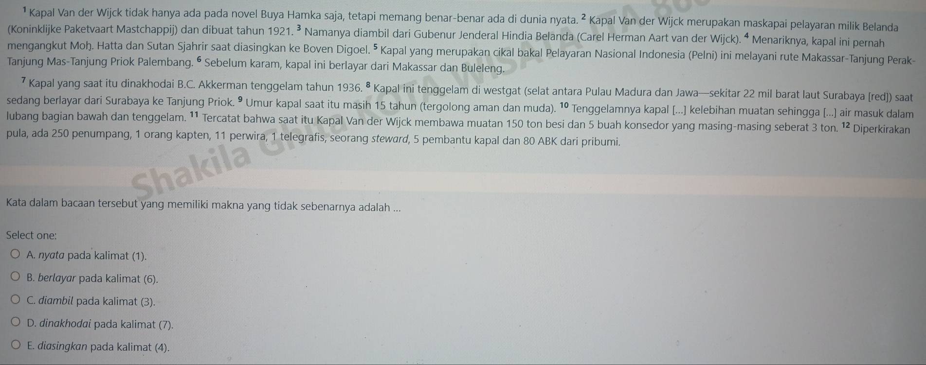 ¹ Kapal Van der Wijck tidak hanya ada pada novel Buya Hamka saja, tetapi memang benar-benar ada di dunia nyata^2 Kapal Van der Wijck merupakan maskapai pelayaran milik Belanda
(Koninklijke Paketvaart Mastchappij) dan dibuat tahun 1921.^3 Namanya diambil dari Gubenur Jenderal Hindia Belanda (Carel Herman Aart van der Wijck).^4 Menariknya, kapal ini pernah
mengangkut Moh. Hatta dan Sutan Sjahrir saat diasingkan ke Boven Digoel. ⁵ Kapal yang merupakan cikal bakal Pelayaran Nasional Indonesia (Pelni) ini melayani rute Makassar-Tanjung Perak-
Tanjung Mas-Tanjung Priok Palembang. ⁶ Sebelum karam, kapal ini berlayar dari Makassar dan Buleleng.
7 Kapal yang saat itu dinakhodai B.C. Akkerman tenggelam tahun 1936.^8 Kapal ini tenggelam di westgat (selat antara Pulau Madura dan Jawa—sekitar 22 mil barat laut Surabaya [red]) saat
sedang berlayar dari Surabaya ke Tanjung Priok. • Umur kapal saat itu masih 15 tahun (tergolong aman dan muda). 10 Tenggelamnya kapal [...] kelebihan muatan sehingga [...] air masuk dalam
lubang bagian bawah dan tenggelam. ¹¹ Tercatat bahwa saat itu Kapal Van der Wijck membawa muatan 150 ton besi dan 5 buah konsedor yang masing-masing seberat 3 ton. 12 Diperkirakan
pula, ada 250 penumpang, 1 orang kapten, 11 perwira, 1 telegrafis, seorang steward, 5 pembantu kapal dan 80 ABK dari pribumi.
Shakila
Kata dalam bacaan tersebut yang memiliki makna yang tidak sebenarnya adalah ...
Select one:
A. nyata pada kalimat (1).
B. berlayar pada kalimat (6).
C. diambil pada kalimat (3).
D. dinakhodai pada kalimat (7).
E. diasingkan pada kalimat (4).