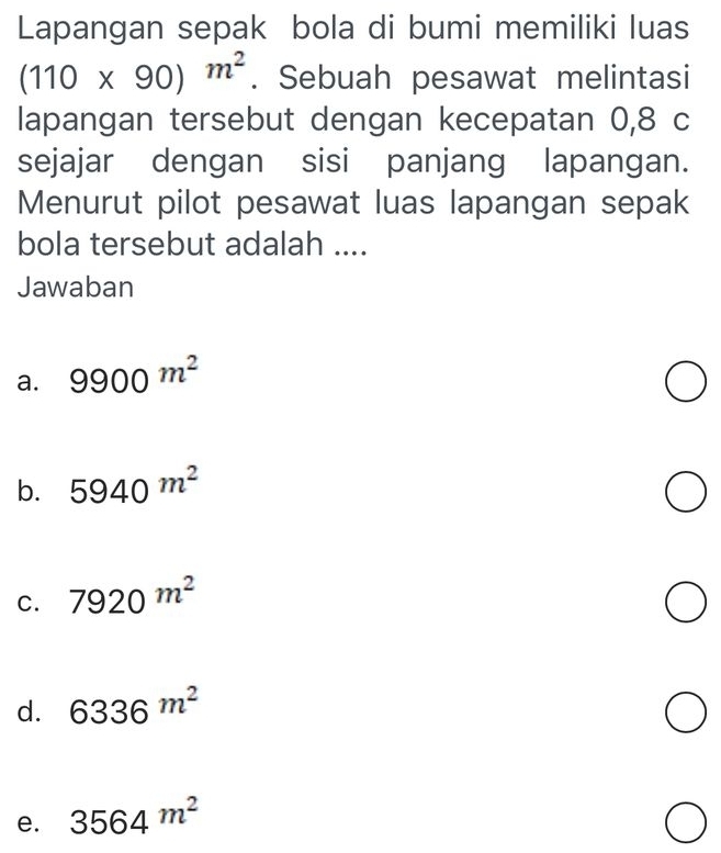 Lapangan sepak bola di bumi memiliki luas
(110* 90)m^2. Sebuah pesawat melintasi
lapangan tersebut dengan kecepatan 0,8 c
sejajar dengan sisi panjang lapangan.
Menurut pilot pesawat luas lapangan sepak
bola tersebut adalah ....
Jawaban
a. 9900^(m^2)
b. 5940^(m^2)
C. 7920m^2
d. 6336m^2
e. 3564m^2