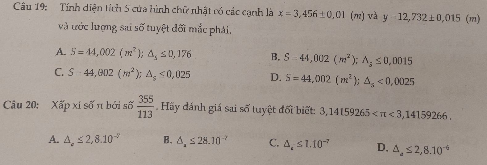 Tính diện tích S của hình chữ nhật có các cạnh là x=3,456± 0,01(m) và y=12,732± 0,015(m)
và ước lượng sai số tuyệt đối mắc phải.
A. S=44,002(m^2); △ _s≤ 0,176 B. S=44,002(m^2); △ _s≤ 0,0015
C. S=44,002(m^2); △ _s≤ 0,025 S=44,002(m^2); △ _s<0,0025
D.
Câu 20: Xấp xỉ số π bởi số  355/113 . Hãy đánh giá sai số tuyệt đối biết: 3,14159265 <3,14159266.
A. △ _a≤ 2,8.10^(-7) B. △ _a≤ 28.10^(-7) C. △ _a≤ 1.10^(-7)
D. △ _a≤ 2,8.10^(-6)