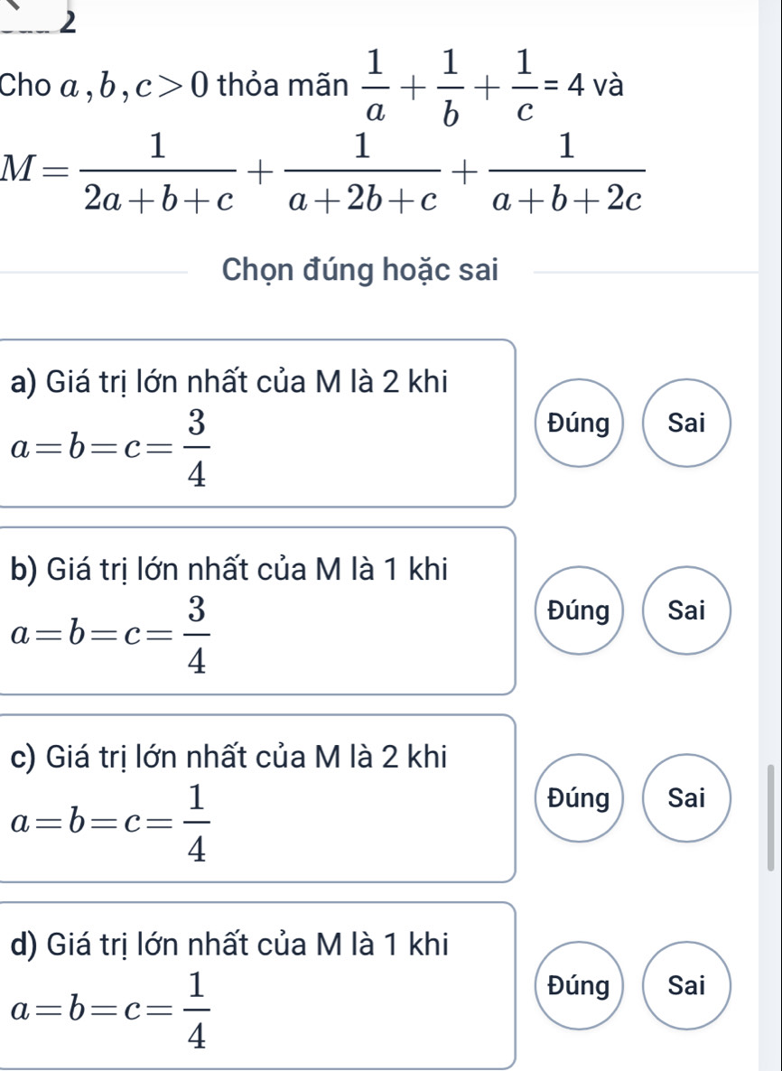 Choa, b, c>0 thỏa mãn  1/a + 1/b + 1/c =4 và
M= 1/2a+b+c + 1/a+2b+c + 1/a+b+2c 
Chọn đúng hoặc sai
a) Giá trị lớn nhất của M là 2 khi
a=b=c= 3/4 
Đúng Sai
b) Giá trị lớn nhất của M là 1 khi
a=b=c= 3/4 
Đúng Sai
c) Giá trị lớn nhất của M là 2 khi
a=b=c= 1/4 
Đúng Sai
d) Giá trị lớn nhất của M là 1 khi
a=b=c= 1/4 
Đúng Sai