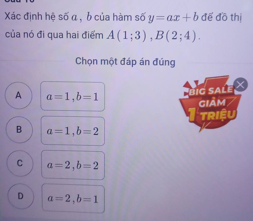 Xác định hệ số a , b của hàm số y=ax+b để đồ thị
của nó đi qua hai điểm A(1;3), B(2;4). 
Chọn một đáp án đúng
A a=1, b=1
BIGSALE 
gIảm
triệu
B a=1, b=2
C a=2, b=2
D a=2, b=1