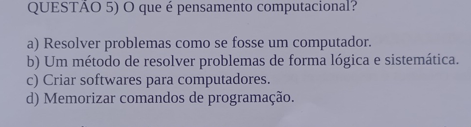 QUESTÃO 5) O que é pensamento computacional?
a) Resolver problemas como se fosse um computador.
b) Um método de resolver problemas de forma lógica e sistemática.
c) Criar softwares para computadores.
d) Memorizar comandos de programação.