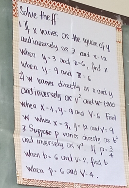 bolve theip 
4xvaries as the squre oy 
andinversely as 2 and x-12
when y=3 and z=6
1 find x
when y=9 and z=6
Aw vanes directly as xand y
andinversely as v^2 and w=1260
when x=4, y=9 and V=6 Find
w when x=3_1y=12 and y=9
3. Suppose p varies directy as b^2
and inversely as y^3 I1 P= 3/4 
when b=6 and V=2 find b
when p· 6 and V=4.