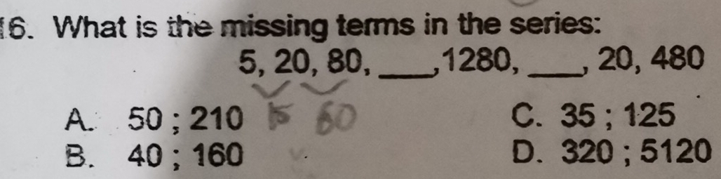 What is the missing terms in the series:
5, 20, 80, _, 1280, _, 20, 480
A. 50; 210 C. 35; 125
B. 40 ； 160 D. 320; 5120