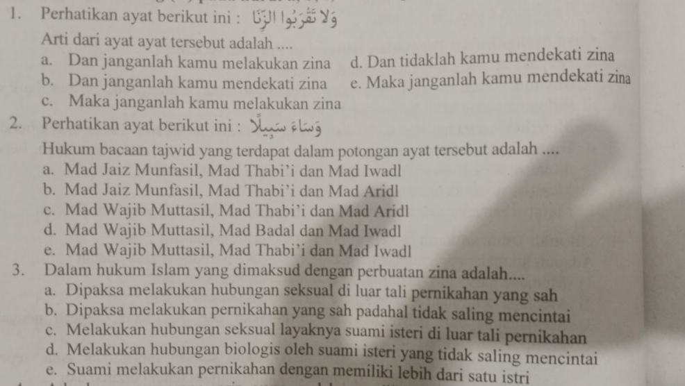 Perhatikan ayat berikut ini :
Arti dari ayat ayat tersebut adalah ....
a. Dan janganlah kamu melakukan zina d. Dan tidaklah kamu mendekati zina
b. Dan janganlah kamu mendekati zina e. Maka janganlah kamu mendekati zina
c. Maka janganlah kamu melakukan zina
2. Perhatikan ayat berikut ini :
Hukum bacaan tajwid yang terdapat dalam potongan ayat tersebut adalah ....
a. Mad Jaiz Munfasil, Mad Thabi’i dan Mad Iwadl
b. Mad Jaiz Munfasil, Mad Thabi’i dan Mad Aridl
c. Mad Wajib Muttasil, Mad Thabi’i dan Mad Aridl
d. Mad Wajib Muttasil, Mad Badal dan Mad Iwadl
e. Mad Wajib Muttasil, Mad Thabi’i dan Mad Iwadl
3. Dalam hukum Islam yang dimaksud dengan perbuatan zina adalah....
a. Dipaksa melakukan hubungan seksual di luar tali pernikahan yang sah
b. Dipaksa melakukan pernikahan yang sah padahal tidak saling mencintai
c. Melakukan hubungan seksual layaknya suami isteri di luar tali pernikahan
d. Melakukan hubungan biologis oleh suami isteri yang tidak saling mencintai
e. Suami melakukan pernikahan dengan memiliki lebih dari satu istri