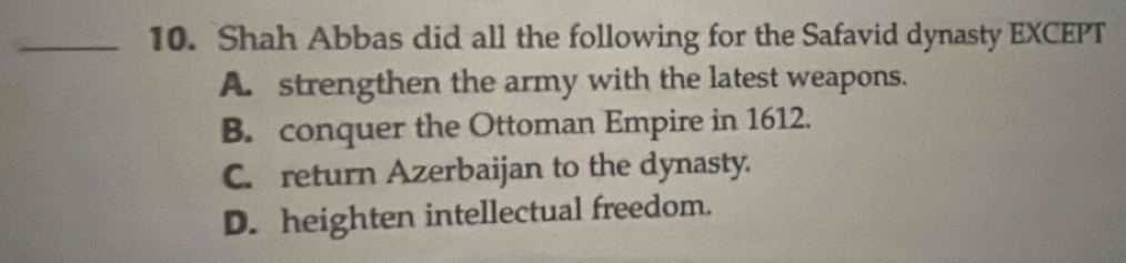 Shah Abbas did all the following for the Safavid dynasty EXCEPT
A. strengthen the army with the latest weapons.
B. conquer the Ottoman Empire in 1612.
C. return Azerbaijan to the dynasty.
D. heighten intellectual freedom.