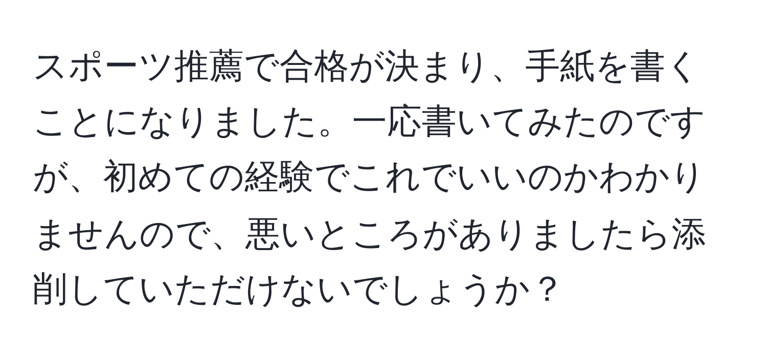 スポーツ推薦で合格が決まり、手紙を書くことになりました。一応書いてみたのですが、初めての経験でこれでいいのかわかりませんので、悪いところがありましたら添削していただけないでしょうか？