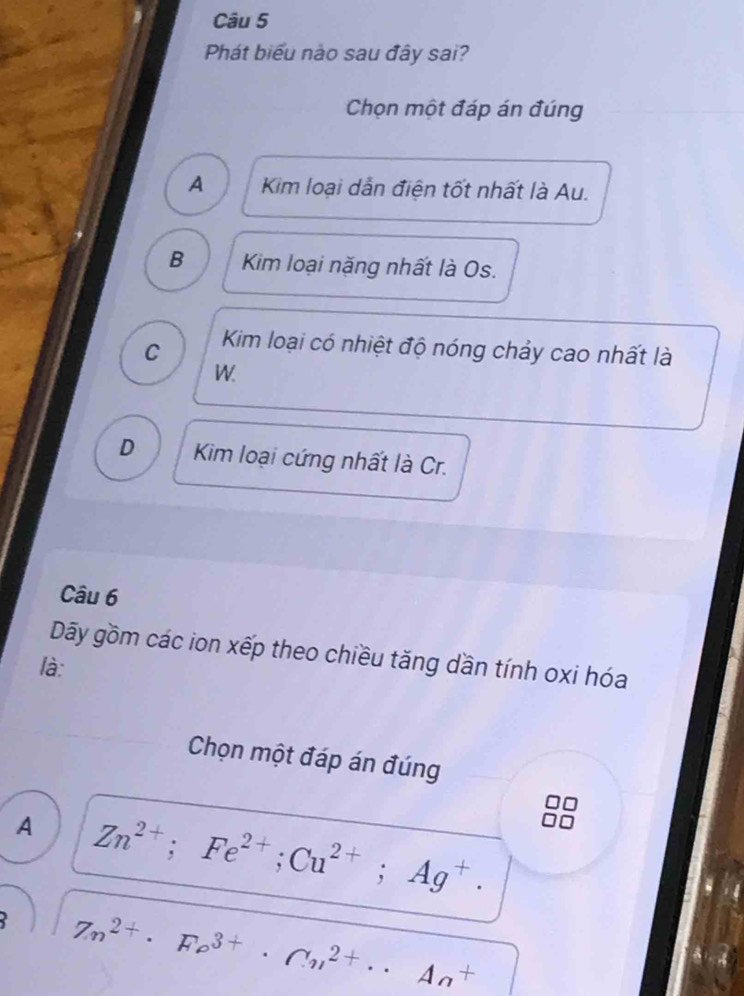 Phát biểu nào sau đây sai?
Chọn một đáp án đúng
A Kim loại dẫn điện tốt nhất là Au.
B Kim loại nặng nhất là Os.
C Kim loại có nhiệt độ nóng chảy cao nhất là
W
D Kim loại cứng nhất là Cr.
Câu 6
Dãy gồm các ion xếp theo chiều tăng dần tính oxi hóa
là:
Chọn một đáp án đúng
A Zn^(2+); Fe^(2+); Cu^(2+); Ag^+.
Zn^(2+)· Fo^(3+)· Cn^(2+)· · An^+