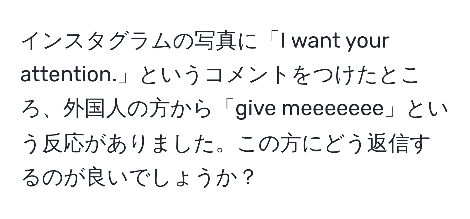 インスタグラムの写真に「I want your attention.」というコメントをつけたところ、外国人の方から「give meeeeeee」という反応がありました。この方にどう返信するのが良いでしょうか？