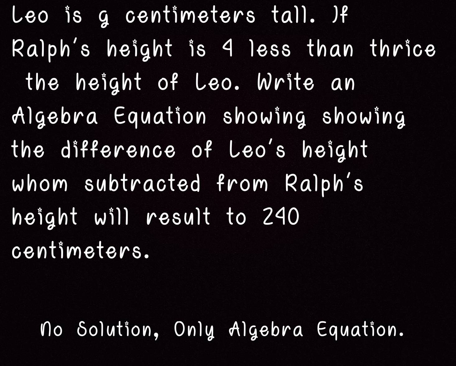 Leo is g centimeters tall. )f
Ralph's height is 4 less than thrice
the height of Leo. Write an
Algebra Equation showing showing
the difference of Leo's height
whom subtracted from Ralph's
height will result to 240
centimeters.
No Solution, Only Algebra Equation.