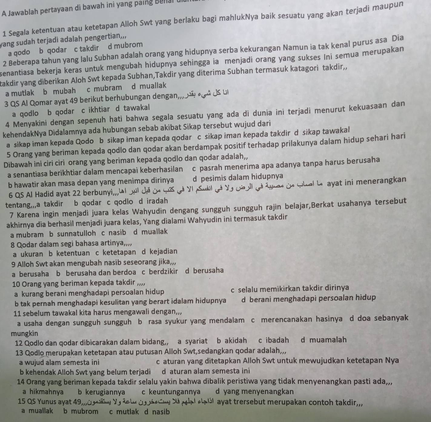 A Jawablah pertayaan di bawah ini yang paing behlal 
1 Segala ketentuan atau ketetapan Alloh Swt yang berlaku bagi mahlukNya baik sesuatu yang akan terjadi maupun
yang sudah terjadi adalah pengertian,,,
a qodo b qodar c takdir d mubrom
2 Beberapa tahun yang lalu Subhan adalah orang yang hidupnya serba kekurangan Namun ia tak kenal purus asa Dia
senantiasa bekerja keras untuk mengubah hidupnya sehingga ia menjadi orang yang sukses Ini semua merupakan
takdir yang diberikan Aloh Swt kepada Subhan,Takdir yang diterima Subhan termasuk katagori takdir,,
a mutlak b mubah c mubram d muallak.j
3 QS Al Qomar ayat 49 berikut berhubungan dengan, J  ú JS L
a qodlo b qodar c ikhtiar d tawakal
4 Menyakini dengan sepenuh hati bahwa segala sesuatu yang ada di dunia ini terjadi menurut kekuasaan dan
kehendakNya Didalamnya ada hubungan sebab akibat Sikap tersebut wujud dari
a sikap iman kepada Qodo b sikap iman kepada qodar c sikap iman kepada takdir d sikap tawakal
5 Orang yang beriman kepada qodlo dan qodar akan berdampak positif terhadap prilakunya dalam hidup sehari hari
Dibawah ini ciri ciri orang yang beriman kepada qodlo dan qodar adalah,,
a senantiasa berikhtiar dalam mencapai keberhasilan c pasrah menerima apa adanya tanpa harus berusaha
b hawatir akan masa depan yang menimpa dirinya d pesimis dalam hidupnya
6 QS Al Hadid ayat 22 berbunyi,,, S y  g é al gà a  adà whal L ayat ini menerangkan
tentang,,,a takdir b qodar c qodlo d iradah
7 Karena ingin menjadi juara kelas Wahyudin dengang sungguh sungguh rajin belajar,Berkat usahanya tersebut
akhirnya dia berhasil menjadi juara kelas, Yang dialami Wahyudin ini termasuk takdir
a mubram b sunnatulloh c nasib d muallak
8 Qodar dalam segi bahasa artinya,,,,
a ukuran b ketentuan c ketetapan d kejadian
9 Alloh Swt akan mengubah nasib seseorang jika,,,
a berusaha b berusaha dan berdoa c berdzikir d berusaha
10 Orang yang beriman kepada takdir ,,,,
a kurang berani menghadapi persoalan hidup c selalu memikirkan takdir dirinya
b tak pernah menghadapi kesulitan yang berart idalam hidupnya d berani menghadapi persoalan hidup
11 sebelum tawakal kita harus mengawali dengan,,,
a usaha dengan sungguh sungguh b rasa syukur yang mendalam c merencanakan hasinya d doa sebanyak
mungkin
12 Qodlo dan qodar dibicarakan dalam bidang,, a syariat b akidah c ibadah d muamalah
13 Qodlo merupakan ketetapan atau putusan Alloh Swt,sedangkan qodar adalah,,,
a wujud alam semesta ini c aturan yang ditetapkan Alloh Swt untuk mewujudkan ketetapan Nya
b kehendak Alloh Swt yang belum terjadi d aturan alam semesta ini
14 Orang yang beriman kepada takdir selalu yakin bahwa dibalik peristiwa yang tidak menyenangkan pasti ada,,
a hikmahnya b kerugiannya c keuntungannya d yang menyenangkan
15 QS Yunus ayat 49, ayat trersebut merupakan contoh takdir,,,
a muallak b mubrom c mutlak d nasib