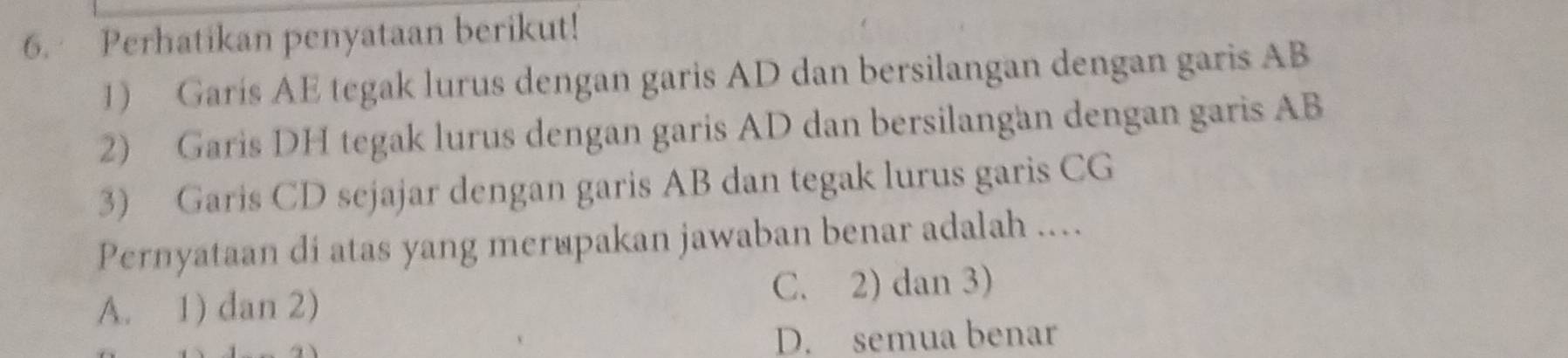 Perhatikan penyataan berikut!
1) Garís AE tegak lurus dengan garis AD dan bersilangan dengan garis AB
2) Garis DH tegak lurus dengan garis AD dan bersilangan dengan garis AB
3) Garis CD sejajar dengan garis AB dan tegak lurus garis CG
Pernyataan di atas yang mer@pakan jawaban benar adalah ....
A. 1) dan 2) C. 2) dan 3)
D. semua benar