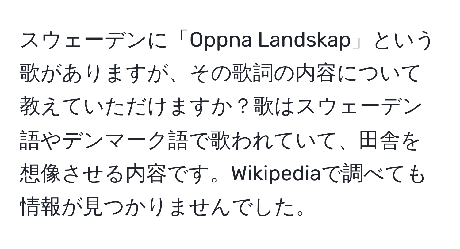 スウェーデンに「Oppna Landskap」という歌がありますが、その歌詞の内容について教えていただけますか？歌はスウェーデン語やデンマーク語で歌われていて、田舎を想像させる内容です。Wikipediaで調べても情報が見つかりませんでした。