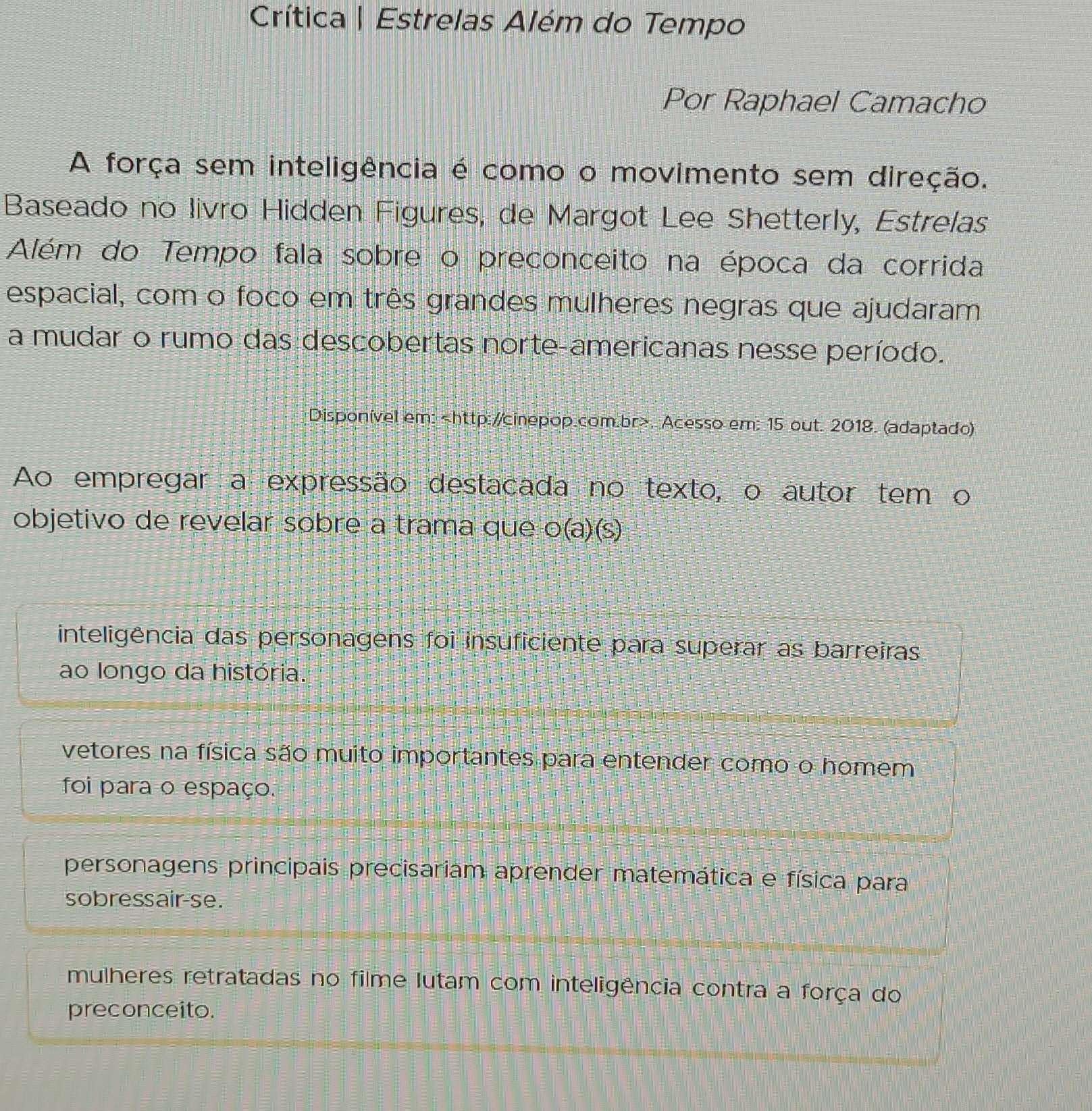 Crítica | Estrelas Além do Tempo
Por Raphael Camacho
A força sem inteligência é como o movimento sem direção.
Baseado no livro Hidden Figures, de Margot Lee Shetterly, Estrelas
Além do Tempo fala sobre o preconceito na época da corrida
espacial, com o foco em três grandes mulheres negras que ajudaram
a mudar o rumo das descobertas norte-americanas nesse período.
Disponível em:. Acesso em: 15 out. 2018. (adaptado)
Ao empregar a expressão destacada no texto, o autor tem o
objetivo de revelar sobre a trama que o(a)(s)
inteligência das personagens foi insuficiente para superar as barreiras
ao longo da história.
vetores na física são muito importantes para entender como o homem
foi para o espaço.
personagens principais precisariam aprender matemática e física para
sobressair-se.
mulheres retratadas no filme lutam com inteligência contra a força do
preconceito.