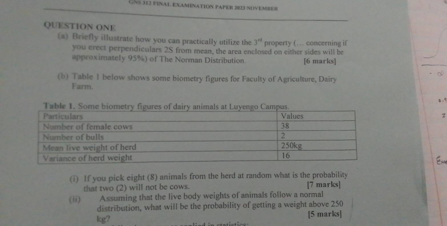 GNS 312 FINAL EXAMNATION PAPER 2023 NOVEMBER 
QUESTION ONE 
(a) Briefly illustrate how you can practically utilize the 3^(nd) property (… concerning if 
you crect perpendiculars 2S from mean, the area enclosed on either sides will be 
approximately 95%) of The Norman Distribution. [6 marks] 
(b) Table I below shows some biometry figures for Faculty of Agriculture, Dairy 
Farm. 
Table 
2 
(i) If you pick eight (8) animals from the herd at random what is the probability 
that two (2) will not be cows. [7 marks] 
(ii) Assuming that the live body weights of animals follow a normal 
distribution, what will be the probability of getting a weight above 250
kg? 
[5 marks]