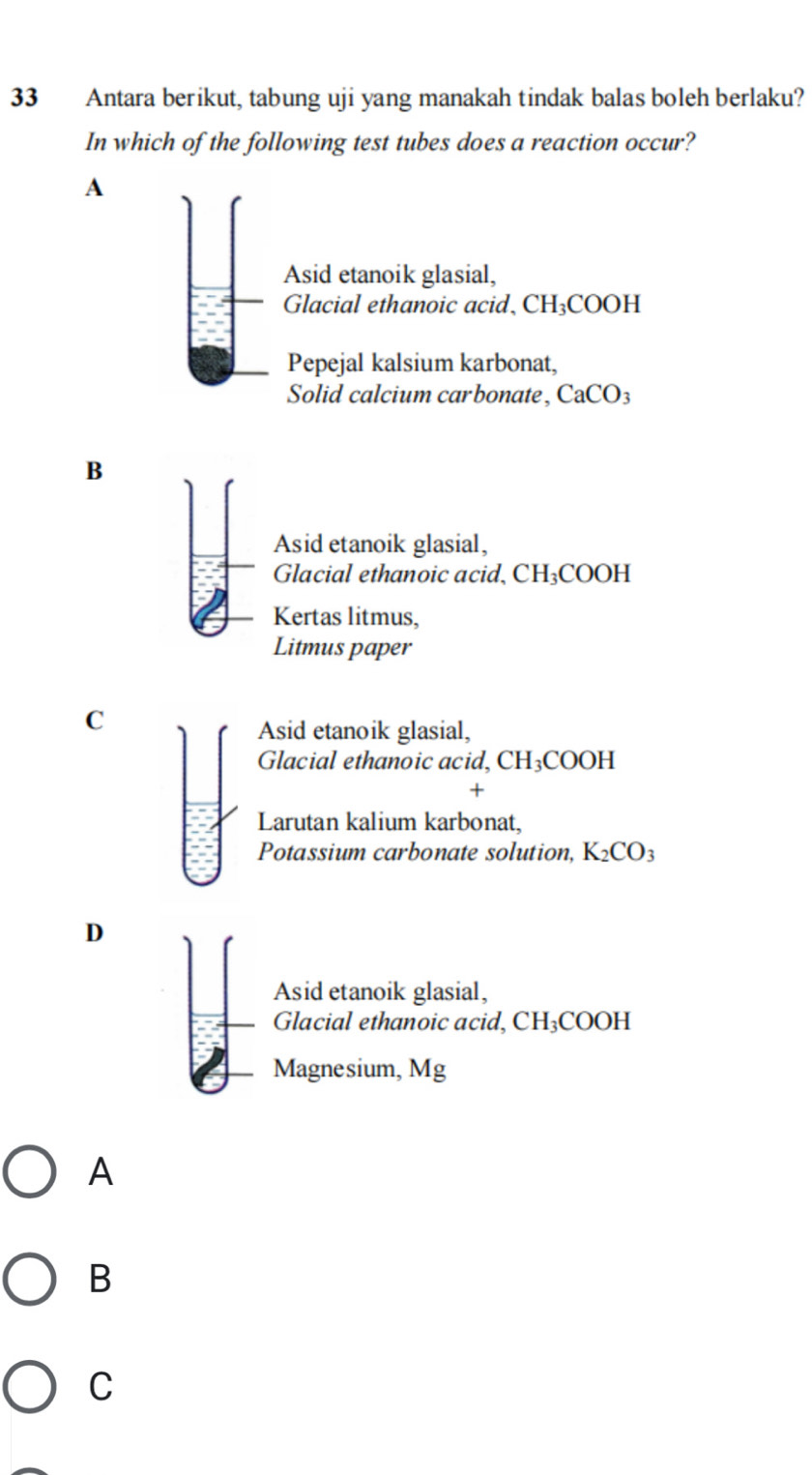 Antara berikut, tabung uji yang manakah tindak balas boleh berlaku?
In which of the following test tubes does a reaction occur?
A
Asid etanoik glasial,
Glacial ethanoic acid, CH₃COOH
Pepejal kalsium karbonat,
Solid calcium carbonate, CaCO_3
B
Asid etanoik glasial,
Glacial ethanoic acid,( CH_3COO H
Kertas litmus,
Litmus paper
C
Asid etanoik glasial,
Glacial ethanoic acid, CH_3C OOH
+
Larutan kalium karbonat,
Potassium carbonate solution, K_2CO_3
D
Asid etanoik glasial,
Glacial ethanoic acid, CH_3C OOH
Magnesium, Mg
A
B
C