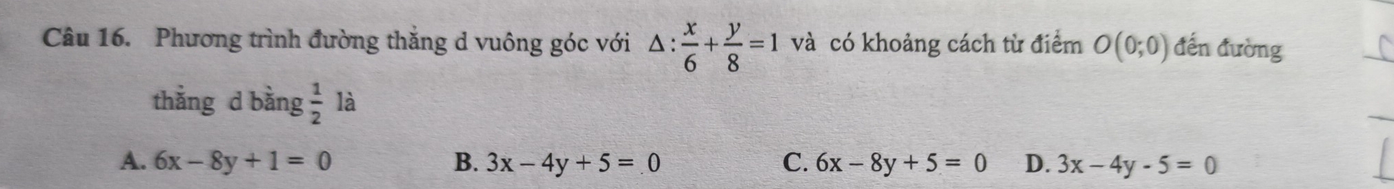 Phương trình đường thắng d vuông góc với △ : x/6 + y/8 =1 và có khoảng cách từ điểm O(0;0) đến đường
thằng d bằng  1/2  là
A. 6x-8y+1=0 B. 3x-4y+5=0 C. 6x-8y+5=0 D. 3x-4y-5=0