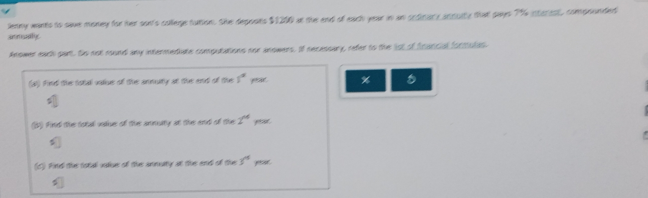 lenny wants to save money for her son's college tution. She deponts $1200 at the end of each year in an ordinary annuity that pays 7% interest, compounded 
anmualy 
Anower each part. Do not round any intermediate computations nor anowers. If necessary, refer to the lst of francial fortiules 
(2) Find the tola value of the anmuty at the end of the 1° y
% 8
(b) Find the total vale of the anmuty at the end of the 2^(14)
(c) Find the total vslue of the anmuity at the end of the 3^(15) ye a .