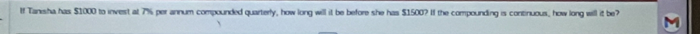 If Tanisha has $1000 to invest at 7% per annum compounded quarterly, how long will it be before she has $1500? If the compounding is continuous, how long will it be?